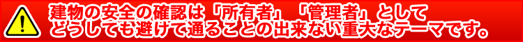 建物の安全の確認は「所有者」「管理者」としてどうしても避けて通ることの出来ない重大なテーマです。