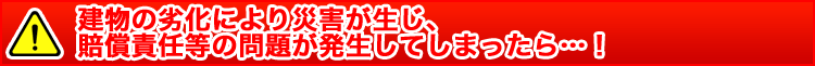 建物の劣化により災害が生じ、賠償責任等の問題が発生する前に…！